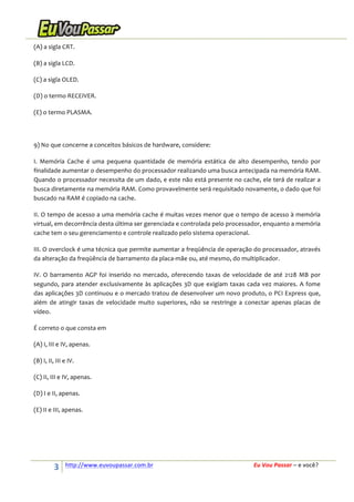 (A)	
  a	
  sigla	
  CRT.	
  
(B)	
  a	
  sigla	
  LCD.	
  
(C)	
  a	
  sigla	
  OLED.	
  
(D)	
  o	
  termo	
  RECEIVER.	
  
(E)	
  o	
  termo	
  PLASMA.	
  
	
  
9)	
  No	
  que	
  concerne	
  a	
  conceitos	
  básicos	
  de	
  hardware,	
  considere:	
  
I.	
   Memória	
   Cache	
   é	
   uma	
   pequena	
   quantidade	
   de	
   memória	
   estática	
   de	
   alto	
   desempenho,	
   tendo	
   por	
  
finalidade	
  aumentar	
  o	
  desempenho	
  do	
  processador	
  realizando	
  uma	
  busca	
  antecipada	
  na	
  memória	
  RAM.	
  
Quando	
  o	
  processador	
  necessita	
  de	
  um	
  dado,	
  e	
  este	
  não	
  está	
  presente	
  no	
  cache,	
  ele	
  terá	
  de	
  realizar	
  a	
  
busca	
  diretamente	
  na	
  memória	
  RAM.	
  Como	
  provavelmente	
  será	
  requisitado	
  novamente,	
  o	
  dado	
  que	
  foi	
  
buscado	
  na	
  RAM	
  é	
  copiado	
  na	
  cache.	
  
II.	
  O	
  tempo	
  de	
  acesso	
  a	
  uma	
  memória	
  cache	
  é	
  muitas	
  vezes	
  menor	
  que	
  o	
  tempo	
  de	
  acesso	
  à	
  memória	
  
virtual,	
  em	
  decorrência	
  desta	
  última	
  ser	
  gerenciada	
  e	
  controlada	
  pelo	
  processador,	
  enquanto	
  a	
  memória	
  
cache	
  tem	
  o	
  seu	
  gerenciamento	
  e	
  controle	
  realizado	
  pelo	
  sistema	
  operacional.	
  
III.	
   O	
   overclock	
   é	
   uma	
   técnica	
   que	
   permite	
   aumentar	
   a	
   freqüência	
   de	
   operação	
   do	
   processador,	
   através	
  
da	
  alteração	
  da	
  freqüência	
  de	
  barramento	
  da	
  placa-­‐mãe	
  ou,	
  até	
  mesmo,	
  do	
  multiplicador.	
  
IV.	
   O	
   barramento	
   AGP	
   foi	
   inserido	
   no	
   mercado,	
   oferecendo	
   taxas	
   de	
   velocidade	
   de	
   até	
   2128	
   MB	
   por	
  
segundo,	
   para	
   atender	
   exclusivamente	
   às	
   aplicações	
   3D	
   que	
   exigiam	
   taxas	
   cada	
   vez	
   maiores.	
   A	
   fome	
  
das	
  aplicações	
  3D	
  continuou	
  e	
  o	
  mercado	
  tratou	
  de	
  desenvolver	
  um	
  novo	
  produto,	
  o	
  PCI	
  Express	
  que,	
  
além	
   de	
   atingir	
   taxas	
   de	
   velocidade	
   muito	
   superiores,	
   não	
   se	
   restringe	
   a	
   conectar	
   apenas	
   placas	
   de	
  
vídeo.	
  
É	
  correto	
  o	
  que	
  consta	
  em	
  
(A)	
  I,	
  III	
  e	
  IV,	
  apenas.	
  
(B)	
  I,	
  II,	
  III	
  e	
  IV.	
  
(C)	
  II,	
  III	
  e	
  IV,	
  apenas.	
  
(D)	
  I	
  e	
  II,	
  apenas.	
  
(E)	
  II	
  e	
  III,	
  apenas.	
  
	
  
	
  

3	
  

http://www.euvoupassar.com.br	
  	
  

	
  
	
  

Eu	
  Vou	
  Passar	
  –	
  e	
  você?	
  

 