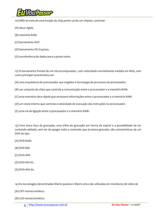 10)	
  NÃO	
  se	
  trata	
  de	
  uma	
  função	
  do	
  chip	
  ponte	
  sul	
  de	
  um	
  chipset,	
  controlar	
  
(A)	
  disco	
  rígido.	
  
(B)	
  memória	
  RAM.	
  
(C)	
  barramento	
  AGP.	
  
(D)	
  barramento	
  PCI	
  Express.	
  
(E)	
  transferência	
  de	
  dados	
  para	
  a	
  ponte	
  norte.	
  
	
  
12)	
   O	
   barramento	
   frontal	
   de	
   um	
   microcomputador,	
   com	
   velocidade	
   normalmente	
   medida	
   em	
   MHz,	
   tem	
  
como	
  principal	
  característica	
  ser	
  
(A)	
  uma	
  arquitetura	
  de	
  processador	
  que	
  engloba	
  a	
  tecnologia	
  de	
  processos	
  do	
  processador.	
  
(B)	
  um	
  conjunto	
  de	
  chips	
  que	
  controla	
  a	
  comunicação	
  entre	
  o	
  processador	
  e	
  a	
  memória	
  RAM.	
  
(C)	
  uma	
  memória	
  ultra	
  rápida	
  que	
  armazena	
  informações	
  entre	
  o	
  processador	
  e	
  a	
  memória	
  RAM.	
  
(D)	
  um	
  clock	
  interno	
  que	
  controla	
  a	
  velocidade	
  de	
  execução	
  das	
  instruções	
  no	
  processador.	
  
(E)	
  uma	
  via	
  de	
  ligação	
  entre	
  o	
  processador	
  e	
  a	
  memória	
  RAM.	
  
	
  
13)	
   Uma	
   única	
   face	
   de	
   gravação,	
   uma	
   trilha	
   de	
   gravação	
   em	
   forma	
   de	
   espiral	
   e	
   a	
   possibilidade	
   de	
   ter	
  
conteúdo	
   editado,	
   sem	
   ter	
   de	
   apagar	
   todo	
   o	
   conteúdo	
   que	
   já	
   estava	
   gravado,	
   são	
   características	
   de	
   um	
  
DVD	
  do	
  tipo	
  	
  
(A)	
  DVD-­‐RAM.	
  
(B)	
  DVD-­‐RW.	
  
(C)	
  DVD+RW.	
  
(D)	
  DVD-­‐RW	
  DL.	
  
(E)	
  DVD+RW	
  DL.	
  
	
  
14)	
  As	
  tecnologias	
  denominadas	
  Matriz	
  passiva	
  e	
  Matriz	
  ativa	
  são	
  utilizadas	
  em	
  monitores	
  de	
  vídeo	
  de	
  
(A)	
  CRT	
  monocromático.	
  
(B)	
  LCD	
  monocromático.	
  

4	
  

http://www.euvoupassar.com.br	
  	
  

	
  
	
  

Eu	
  Vou	
  Passar	
  –	
  e	
  você?	
  

 
