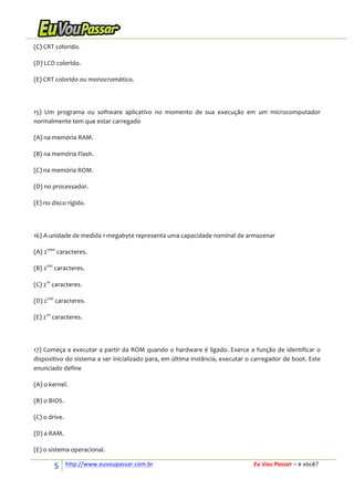 (C)	
  CRT	
  colorido.	
  
(D)	
  LCD	
  colorido.	
  
(E)	
  CRT	
  colorido	
  ou	
  monocromático.	
  
	
  
15)	
   Um	
   programa	
   ou	
   software	
   aplicativo	
   no	
   momento	
   de	
   sua	
   execução	
   em	
   um	
   microcomputador	
  
normalmente	
  tem	
  que	
  estar	
  carregado	
  
(A)	
  na	
  memória	
  RAM.	
  
(B)	
  na	
  memória	
  Flash.	
  
(C)	
  na	
  memória	
  ROM.	
  
(D)	
  no	
  processador.	
  
(E)	
  no	
  disco	
  rígido.	
  
	
  
16)	
  A	
  unidade	
  de	
  medida	
  1	
  megabyte	
  representa	
  uma	
  capacidade	
  nominal	
  de	
  armazenar	
  
(A)	
  21000	
  caracteres.	
  
(B)	
  2100	
  caracteres.	
  
(C)	
  210	
  caracteres.	
  
(D)	
  2200	
  caracteres.	
  
(E)	
  220	
  caracteres.	
  
	
  
17)	
   Começa	
   a	
   executar	
   a	
   partir	
   da	
   ROM	
   quando	
   o	
   hardware	
   é	
   ligado.	
   Exerce	
   a	
   função	
   de	
   identificar	
   o	
  
dispositivo	
  do	
  sistema	
  a	
  ser	
  inicializado	
  para,	
  em	
  última	
  instância,	
  executar	
  o	
  carregador	
  de	
  boot.	
  Este	
  
enunciado	
  define	
  
(A)	
  o	
  kernel.	
  
(B)	
  o	
  BIOS.	
  
(C)	
  o	
  drive.	
  
(D)	
  a	
  RAM.	
  
(E)	
  o	
  sistema	
  operacional.	
  

5	
  

http://www.euvoupassar.com.br	
  	
  

	
  
	
  

Eu	
  Vou	
  Passar	
  –	
  e	
  você?	
  

 