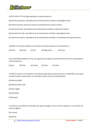  
18)	
  FAT,	
  RAID	
  e	
  FTP	
  são	
  siglas	
  aplicáveis,	
  respectivamente,	
  a	
  
(A)	
  sistema	
  de	
  arquivo,	
  redundância	
  de	
  armazenamento	
  de	
  dados	
  e	
  topologia	
  de	
  rede.	
  
(B)	
  sistema	
  de	
  rede,	
  sistema	
  de	
  arquivo	
  e	
  transferência	
  de	
  arquivo	
  remoto.	
  
(C)	
  sistema	
  de	
  rede,	
  redundância	
  de	
  armazenamento	
  de	
  dados	
  e	
  sistema	
  de	
  arquivo.	
  
(D)	
  protocolo	
  de	
  rede,	
  redundância	
  de	
  armazenamento	
  de	
  dados	
  e	
  topologia	
  de	
  rede.	
  
(E)	
  sistema	
  de	
  arquivo,	
  redundância	
  de	
  armazenamento	
  de	
  dados	
  e	
  transferência	
  de	
  arquivo	
  remoto.	
  
	
  
19)	
  NÃO	
  é	
  um	
  formato	
  adotado	
  em	
  sistemas	
  de	
  arquivos	
  usados	
  em	
  computadores	
  o	
  
(A)	
  NTFS.	
  

(B)	
  POP3.	
  

(C)	
  FAT	
  	
  

(D)	
  High	
  Sierra.	
  
	
  

(E)	
  FAT32.	
  

	
  
20)	
  A	
  velocidade	
  medida	
  em	
  ciclos	
  por	
  segundo,	
  que	
  regula	
  o	
  funcionamento	
  da	
  UCP	
  de	
  computadores,	
  
é	
  determinada	
  por	
  
(A)	
  bps.	
  

(B)	
  time.	
  

(C)	
  stamp.	
  

(D)	
  mips.	
  

(E)	
  clock.	
  

	
  
21)	
  NÃO	
  se	
  trata	
  de	
  um	
  dispositivo	
  reconhecido	
  pelo	
  sistema	
  operacional	
  para	
  compartilhar	
  uma	
  pasta	
  
contendo	
  arquivos	
  que	
  possam	
  ser	
  acessados	
  a	
  partir	
  de	
  outros	
  computadores:	
  
(A)	
  Memória	
  RAM.	
  
(B)	
  Memória	
  flash	
  USB.	
  
(C)	
  Disco	
  rígido.	
  
(D)	
  DVD-­‐ROM.	
  
(E)	
  Disquete.	
  
	
  
22)	
  Trata-­‐se	
  um	
  periférico	
  de	
  entrada	
  que	
  captura	
  imagens,	
  fotos	
  e	
  textos	
  impressos	
  e	
  os	
  converte	
  em	
  
arquivos	
  digitais:	
  
(A)	
  scanner.	
  
(B)	
  plotter.	
  

6	
  

http://www.euvoupassar.com.br	
  	
  

	
  
	
  

Eu	
  Vou	
  Passar	
  –	
  e	
  você?	
  

 