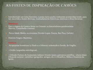Introduzindo um tema histórico, o poeta narra acções realmente acontecidas tendo, para tal, recorrido a fontes diversas, nomeadamente históricas, estéticas e obras literárias.Históricas:Para a viagem do Gama e feitos no Oriente: os historiadores quinhentistas (Barros, Castanheda e outros). Para a Idade Média: os cronistas (Fernão Lopes, Zurara, Rui Pina, Galvão).História Trágico-Marítima.Estéticas: As epopeias homéricas (a Ilíada e a Odisseia) sobretudo a Eneida, de Virgílio.- Ovídio (sugestões mitológicas).- Orlando Furioso do humanista italiano Ariosto (para a estrutura estrófica - oitava rima).Obras de carácter  cientifico (geógrafos  antigos, etc.) e filosófico; Bíblia e Doutores da Igreja.As fontes de inspiração de Camões 