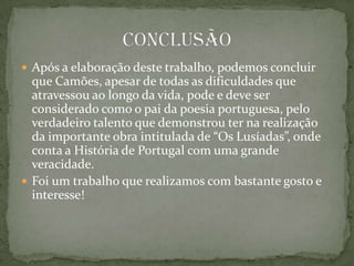 Após a elaboração deste trabalho, podemos concluir que Camões, apesar de todas as dificuldades que atravessou ao longo da vida, pode e deve ser  considerado como o pai da poesia portuguesa, pelo verdadeiro talento que demonstrou ter na realização da importante obra intitulada de “Os Lusíadas”, onde conta a História de Portugal com uma grande veracidade.Foi um trabalho que realizamos com bastante gosto e interesse!   Conclusão