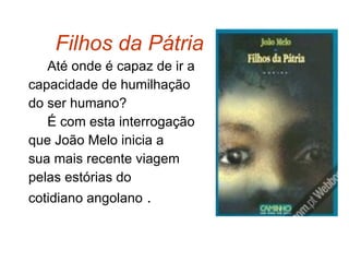 Filhos da Pátria   Até onde é capaz de ir a  capacidade de humilhação do ser humano? É com esta interrogação  que João Melo inicia a  sua mais recente viagem  pelas estórias do  cotidiano angolano  . 