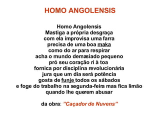 HOMO ANGOLENSIS Homo Angolensis Mastiga a própria desgraça com ela improvisa uma farra precisa de uma boa  maka como do ar para respirar acha o mundo demasiado pequeno pró seu coração ri à toa  fornica por disciplina revolucionária jura que um dia será potência gosta de  funje  todos os sábados e foge do trabalho na segunda-feira mas fica limão quando lhe querem abusar da obra :  ”Caçador de Nuvens” 