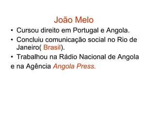 João Melo Cursou direito em Portugal e Angola. Concluiu comunicação social no Rio de Janeiro(  Brasil ). Trabalhou na Rádio Nacional de Angola e na Agência  Angola Press. 