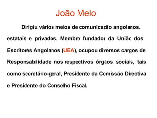 João Melo Dirigiu vários meios de comunicação angolanos,  estatais  e  privados.  Membro  fundador  da  União  dos  Escritores Angolanos ( UEA ), ocupou diversos cargos de  Responsabilidade  nos respectivos  órgãos  sociais,  tais  como secretário-geral, Presidente da Comissão Directiva  e Presidente do Conselho Fiscal.  