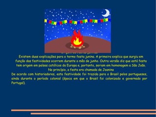 Origem da festas juninas Existem duas explicações para o termo festa junina. A primeira explica que surgiu em função das festividades ocorrem durante o mês de junho. Outra versão diz que está festa tem origem em países católicos da Europa e, portanto, seriam em homenagem a São João. No princípio, a festa era chamada de Joanina De acordo com historiadores, esta festividade foi trazida para o Brasil pelos portugueses, ainda durante o período  colonial  (época em que o Brasil foi colonizado e governado por  Portugal ).  