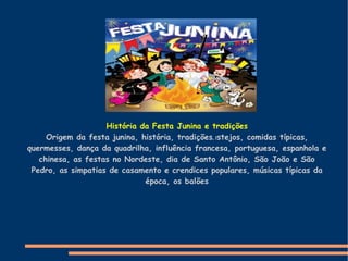 História da Festa Junina e tradições Origem da festa junina, história, tradições , f stejos, comidas típicas, quermesses, dança da quadrilha, influência francesa, portuguesa, espanhola e chinesa, as festas no Nordeste, dia de Santo Antônio, São João e São Pedro, as simpatias de casamento e crendices populares, músicas típicas da época, os balões 