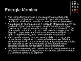 Energia térmica  Nas usinas termoelétricas a energia elétrica é obtida pela queima de combustíveis, como carvão, óleo, derivados do petróleo e, atualmente, também a cana de açúcar (biomassa).  A produção de energia elétrica é realizada através da queima do combustível que aquece a água, transformando-a em vapor. Este vapor é conduzido a alta pressão por uma tubulação e faz girar as pás da turbina, cujo eixo está acoplado ao gerador. Em seguida o vapor é resfriado retornando ao estado líquido e a água é reaproveitada, para novamente ser vaporizada.  Vários cuidados precisam ser tomados tais como: os gases provenientes da queima do combustível devem ser filtrados, evitando a poluição da atmosfera local; a água aquecida precisa ser resfriada ao ser devolvida para os rios porque várias espécies aquáticas não resistem a altas temperaturas.  No Brasil este é o segundo tipo de fonte de energia elétrica que está sendo utilizado, e agora, com a crise que estamos vivendo, é a que mais tende a se expandir 