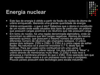 Energia nuclear Este tipo de energia é obtido a partir da fissão do núcleo do átomo de urânio enriquecido, liberando uma grande quantidade de energia.  Urânio enriquecido - o que é isto? Sabemos que o átomo é constituído de um núcleo onde estão situados dois tipos de partículas: os prótons que possuem cargas positivas e os nêutrons que não possuem carga.  Em torno do núcleo, há uma região denominada eletrosfera, onde se encontram os elétrons que têm cargas negativas. Átomos do mesmo elemento químico, que possuem o mesmo número de prótons e diferentes número de nêutrons são chamados isótopos. O urânio possui dois isótopos: 235U e 238U. O 235U é o único capaz de sofrer fissão. Na natureza só é possível encontrar 0,7 % deste tipo de isótropo. Para ser usado como combustível em uma usina, é necessário enriquecer o urânio natural. Um dos métodos é “filtrar” o urânio através de membranas muito finas. O 235U é mais leve e atravessa a membrana primeiro do que o 238U. Esta operação tem que ser repetida várias vezes e é um processo muito caro e complexo. Poucos países possuem esta tecnologia para escala industrial.  