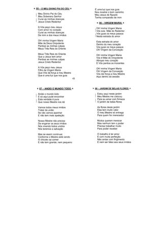 05 – O MEU DIVINO PAI DO CÉU
Meu Divino Pai do Céu
Meu Soberano Senhor
Curai as minhas doenças
Jesus Cristo Redentor
A Vós peço meu Jesus
Com amor no coração
Curai as minhas doenças
De mim e dos meus irmãos
Oh! minha Virgem Maria
Mãe de Deus Onipotente
Perdoai as minhas culpas
Meus Três Reis do Oriente
Meus Três Reis do Oriente
Que a Jesus tem amor
Perdoai as minhas culpas
Jesus Cristo Redentor
A Vós peço meu Jesus
Filho da Virgem Maria
Que Vós dá força a meu Mestre
Que é uma luz que nos guia
É uma luz que nos guia
Nos mostrai o bom caminho
Meu Jesus de Nazaré
Tenha compaixão de mim
06 – VIRGEM MARIA
Oh! minha Virgem Maria
Vós sois Mãe do Redentor
Vós guiai os meus passos
Nesta estrada do amor
Esta estrada do amor
Dentro do meu coração
Vós guiai os meus passos
Oh! Virgem da Conceição
Oh! minha Virgem Maria
Vós é Mãe do Onipotente
Alimpai meu coração
E Vós perdoa os inocentes
Oh! minha Virgem Maria
Oh! Virgem da Conceição
Vós dai força a meu Mestre
Aqui dentro da sessão
07 – ANDEI O MUNDO TODO
Andei o mundo todo
E só aqui pude encontrar
Esta verdade é pura
Que nosso Mestre nos dá
Vamos todos meus irmãos
Tratar da união
Se não vamos apanhar
E não tem mais apelação
Nosso Mestre não precisa
De enganar os seus irmãos
Nós vivendo todos unidos
Nós teremos a salvação
Mas se assim continuar
Conforme o Mestre está vendo
O chicote vai comer
E não tem grande, nem pequeno
08 – JARDIM DE BELAS FLORES
Estou aqui neste jardim
Meu Mestre me colocou
Para eu amar com firmeza
O jardim de belas flores
As flores deste jardim
Elas tem muito valor
O meu Mestre só entrega
Para quem for merecedor
Muitos querem merecer
Mas nenhum tem o poder
Precisa trabalhar muito
Para poder receber
O trabalho é ter amor
E com muita perfeição
Não andar com fingimento
E nem ser falso aos seus irmãos
 