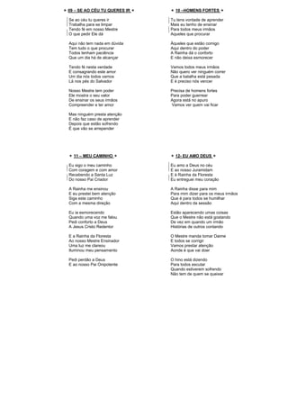 09 – SE AO CÉU TU QUERES IR
Se ao céu tu queres ir
Trabalha para se limpar
Tendo fé em nosso Mestre
O que pedir Ele dá
Aqui não tem nada em dúvida
Tem tudo o que procurar
Todos tenham paciência
Que um dia há de alcançar
Tendo fé nesta verdade
E consagrando este amor
Um dia nós todos vamos
Lá nos pés do Salvador
Nosso Mestre tem poder
Ele mostra o seu valor
De ensinar os seus irmãos
Compreender e ter amor
Mas ninguém presta atenção
E não faz caso de aprender
Depois que estão sofrendo
É que vão se arrepender
10 –HOMENS FORTES
Tu tens vontade de aprender
Mais eu tenho de ensinar
Para todos meus irmãos
Aqueles que procurar
Àqueles que estão comigo
Aqui dentro do poder
A Rainha dá o conforto
E não deixa esmorecer
Vamos todos meus irmãos
Não quero ver ninguém correr
Que a batalha está pesada
E é preciso nós vencer
Precisa de homens fortes
Para poder guerrear
Agora está no apuro
Vamos ver quem vai ficar
11 – MEU CAMINHO
Eu sigo o meu caminho
Com coragem e com amor
Recebendo a Santa Luz
Do nosso Pai Criador
A Rainha me ensinou
E eu prestei bem atenção
Siga este caminho
Com a mesma direção
Eu ia esmorecendo
Quando uma voz me falou
Pedi conforto a Deus
A Jesus Cristo Redentor
E a Rainha da Floresta
Ao nosso Mestre Ensinador
Uma luz me clareou
Iluminou meu pensamento
Pedi perdão a Deus
E ao nosso Pai Onipotente
12- EU AMO DEUS
Eu amo a Deus no céu
E ao nosso Juramidam
E à Rainha da Floresta
Eu entreguei meu coração
A Rainha disse para mim
Para mim dizer para os meus irmãos
Que é para todos se humilhar
Aqui dentro da sessão
Estão aparecendo umas coisas
Que o Mestre não está gostando
De vez em quando um irmão
Histórias de outros contando
O Mestre manda tomar Daime
E todos se corrigir
Vamos prestar atenção
Aonde é que vai doer
O hino está dizendo
Para todos escutar
Quando estiverem sofrendo
Não tem de quem se queixar
 