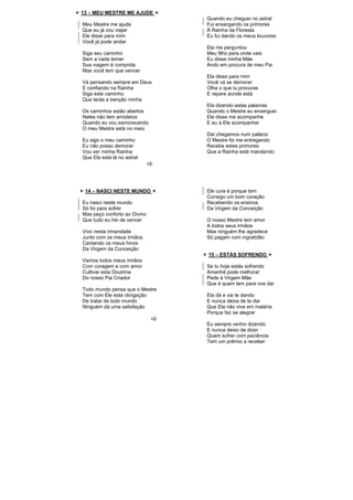 13 – MEU MESTRE ME AJUDE
Meu Mestre me ajude
Que eu já vou viajar
Ele disse para mim
Você já pode andar
Siga seu caminho
Sem a nada temer
Sua viagem é comprida
Mas você tem que vencer
Vá pensando sempre em Deus
E confiando na Rainha
Siga este caminho
Que terás a benção minha
Os caminhos estão abertos
Neles não tem arrodeios
Quando eu vou esmorecendo
O meu Mestre está no meio
Eu sigo o meu caminho
Eu não posso demorar
Vou ver minha Rainha
Que Ela está lá no astral
Quando eu cheguei no astral
Fui enxergando os primores
À Rainha da Floresta
Eu fui dando os meus louvores
Ela me perguntou
Meu filho para onde vais
Eu disse minha Mãe
Ando em procura de meu Pai
Ela disse para mim
Você vá se demorar
Olha o que tu procuras
E repare aonde está
Ela dizendo estas palavras
Quando o Mestre eu enxerguei
Ele disse me acompanhe
E eu a Ele acompanhei
Daí chegamos num palácio
O Mestre foi me entregando
Receba estes primores
Que a Rainha está mandando
14 – NASCI NESTE MUNDO
Eu nasci neste mundo
Só foi para sofrer
Mas peço conforto ao Divino
Que tudo eu hei de vencer
Vivo nesta irmandade
Junto com os meus irmãos
Cantando os meus hinos
Da Virgem da Conceição
Vamos todos meus irmãos
Com coragem e com amor
Cultivar esta Doutrina
Do nosso Pai Criador
Todo mundo pensa que o Mestre
Tem com Ele esta obrigação
De tratar de todo mundo
Ninguém dá uma satisfação
Ele cura é porque tem
Consigo um bom coração
Recebendo os ensinos
Da Virgem da Conceição
O nosso Mestre tem amor
A todos seus irmãos
Mas ninguém lhe agradece
Só pagam com ingratidão
15 – ESTÁS SOFRENDO
Se tu hoje estás sofrendo
Amanhã pode melhorar
Pede à Virgem Mãe
Que é quem tem para nos dar
Ela dá e vai te dando
E nunca deixa de te dar
Que Ela não vive em matéria
Porque faz se alegrar
Eu sempre venho dizendo
E nunca deixo de dizer
Quem sofrer com paciência
Tem um prêmio a receber
 