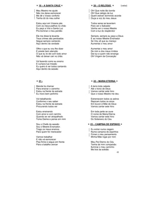 19 – A SANTA CRUZ
Meu Mestre me ajude
Não me deixe esmorecer
Me dê o Vosso conforto
Tenha dó do meu sofrer
Estou aqui em Vossos pés
Com os meus joelhos no chão
Eu peço a Vós a Santa Luz
Pra iluminar o meu perdão
Ele me disse te levanta
Teus crimes são perdoados
Segue sempre cantando
Aqui dentro da verdade
Olhe o que eu vou lhe dizer
E preste bem atenção
O que eu te dei com todo amor
Não vá deixar cair no chão
Vá fazendo como eu ensino
E cumpra tua missão
Eu quero é ver todos cantando
Aqui dentro da sessão
20 – O RELÓGIO (valsa)
Oh! Que noite tão bonita
Oh! Que relógio de luz
Quem estiver dormindo acorde
Ouça a voz do meu Jesus
Todos seres se levantem
Para ver o Salvador
Venha ver o nosso Mestre
Com a luz do resplendor
Sempre, sempre eu peço a Deus
E ao nosso Mestre Ensinador
Se Vós vê que eu mereço
Aumentai o meu amor
Aumentai o meu amor
De mim e dos meus irmãos
Dai luz a quem não enxerga
Oh! Virgem da Conceição
21 -
Mandei te chamar
Para ensinar o caminho
Estou na frente da estrada
Eu moro bem pertinho
Vá trabalhando
Conforme o seu saber
Estou na frente da estrada
Procurando todos ver
Estou ensinando
Com amor e com carinho
Quando se ver atrapalhado
Tome Daime e pense em mim
Sou o Chefe da sessão
Sou o Mestre Ensinador.
Trago os meus ensinos
Para quem for merecedor
Vamos trabalhar
E não vá esmorecer
Pisa firme e segue em frente
Para a batalha vencer
22 – MARIA ETERNA
A terra toda celeste
Até o trono de Deus
Vamos cantar este hino
Que o nosso Mestre me deu
Estremecem todos os astros
Repicam todos os sinos
Em louvor à Mãe de Deus
Vamos cantar este hino
Em toda parte se ouve
O nome de Maria Eterna
Vamos cantar este hino
Do Soberano do Céu
23 – CAMPINA DE ESPINHO
Eu entrei numa viagem
Numa campina de espinhos
Firmei o meu pensamento
Minha Mãe rogai por mim
Meu Pai Eterno do Céu
Tenha de mim compaixão
Iluminai o meu caminho
Me tirai da solidão
 