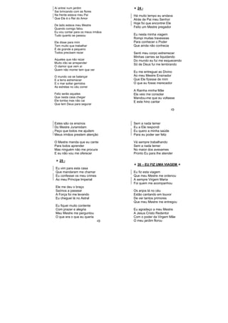 Aí entrei num jardim
Sai brincando com as flores
Na frente estava meu Pai
Que Ele é o Rei do Amor
De lado estava meu Mestre
Quando comigo falou
Eu vou contar para os meus irmãos
Tudo quanto se passou
Ele disse para mim
Tem muito que trabalhar
É de grande a pequeno
Todos precisam rezar
Aqueles que não rezar
Muito irão se arrepender
O clamor que vem aí
Quem não morrer tem que ver
O mundo vai se balançar
E a terra estremecer
E o mar soltar gemidos
As estrelas no céu correr
Feliz serão aqueles
Que nesta casa chegar
Ele tomba mas não cai
Que tem Deus para segurar
24 -
Há muito tempo eu andava
Atrás de Pai meu Senhor
Hoje foi que encontrei Ele
Feito um Mestre pregador
Eu nesta minha viagem
Rompi muitas travessias
Para conhecer o Poder
Que ainda não conhecia
Senti meu corpo estremecer
Minhas carnes se liquidando
Do mundo eu fui me esquecendo
Só de Deus fui me lembrando
Eu me entreguei ao Divino
Ao meu Mestre Ensinador
Que Ele fizesse de mim
O que eu fosse merecedor
A Rainha minha Mãe
Ela veio me consolar
Mandou-me que eu voltasse
E este hino cantar
Estes são os ensinos
Do Mestre Juramidam
Peço que todos me ajudem
Meus irmãos prestem atenção
O Mestre manda que eu cante
Para todos aprender
Mas ninguém não me procura
E eu não vou me oferecer
25 -
Eu vim para esta casa
Que mandaram me chamar
Eu confessei os meu crimes
Ao meu Príncipe Imperial
Ele me deu o braço
Saímos a passear
A Força foi me levando
Eu cheguei lá no Astral
Eu fiquei muito contente
Com prazer e alegria
Meu Mestre me perguntou
O que era o que eu queria
Sem a nada temer
Eu a Ele respondi
Eu quero a minha saúde
Para eu poder ser feliz
Vá sempre trabalhando
Sem a nada temer
No maior dos avexames
Pronto Eu para lhe atender
26 – EU FIZ UMA VIAGEM
Eu fiz esta viagem
Que meu Mestre me ordenou
A sempre Virgem Maria
Foi quem me acompanhou
Os anjos lá no céu
Estão cantando em louvor
De ver tantos primores
Que meu Mestre me entregou
Eu agradeço a meu Mestre
A Jesus Cristo Redentor
Com o poder da Virgem Mãe
O meu jardim florou
 