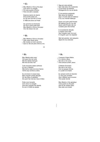 27 -
Meu Mestre a Vós eu lhe peço
Com amor no coração
Por tudo quanto é Divino
Para vós abrir a sessão
Estamos dentro do clamor
Procurando todos ver
Eu sei que Vós tem a Força
E vós sois dono do Poder
Os caminhos se fechando
Só Vós é quem pode abrir
Meu Mestre a Vós eu Lhe peço
Vós não deixai nós cair
28 -
Meu Mestre a Vós eu Lhe peço
Pelo vosso Santo amor
Me mostrai um bom caminho
Que eu não sei para onde eu vou
Siga por esta estrada
Que nela estou lhe mostrando
O que fores me pedindo
Devagarinho Eu vou te dando
E viva sempre preparado
Não deixe de trabalhar
Que o mundo está em balanço
E Eu vou mandar balançar
Quero ver quem está firmado
No balanço que Eu vou dar
Quem está firmado não cai
Cuidado para não tombar
E vá prestando atenção
E repare como está
Que ninguém quer me ouvir
E ninguém quer me respeitar
Não tem grande, nem pequeno
Agora Eu vou executar
29 -
Meu Mestre estou aqui
Vim para Vós me curar
Me tirai destas doenças
Me livrai de todo mal
Tudo enquanto estais sofrendo
Eu sou o sabedor
Não tenha medo de tomar Daime
Venha aqui aonde eu estou
Eu só ensino é coisas boas
Mas ninguém presta atenção.
Só não estou é satisfeito
De quem faz mal aos meus irmãos
Pode viver tranqüilo
Com amor no coração
Que aqui ninguém lhe ofende
Eu sou o Chefe da sessão
30 -
A sempre Virgem Maria
E o menino Jesus
Ela veio e me curou
Para sempre amém Jesus
O Mestre Ensinador
Ele veio e me curou
Com as graças divinas
E o poder do Criador
Eu sempre venho te dizendo
Tu não quer acreditar
Que o Mestre que te ensina
Tem poder divinal
Meu Mestre a Vós agradeço
Tudo quanto eu lhe pedi
Que foi de vossas mãos
Que esta cura recebi
 