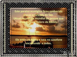 .  Este paraíso ecológico ficou conhecido graças a Jurandy do Sax. (Atual recordista mundial de pessoa que mais tocou o Bolero de Ravel). Ele entra no barco e toca no saxofone encantando  a todos. 