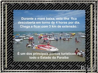 Durante a maré baixa, esta ilha  fica descoberta em torno de 4 horas por dia. Chega a ficar com 3 km de extensão.  É um dos principais pontos turísticos de todo o Estado da Paraíba 