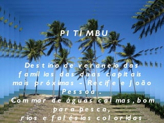PITIMBU Destino de veraneio das famílias das duas capitais  mais próximas - Recife e João Pessoa .  Com mar de águas calmas, bom para pesca,  rios e falésias coloridas (cujas areias são utilizadas para artesanato),  essa é uma praia para quem gosta de aproveitar as coisas simples da vida . 
