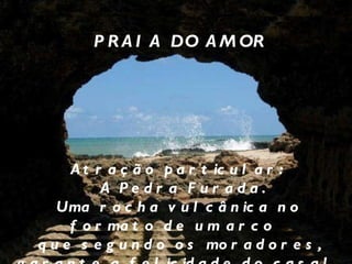 PRAIA DO AMOR Atração particular: A Pedra Furada. Uma rocha vulcânica no formato de um arco  que segundo os moradores, garante a felicidade do casal  que passar por dentro dela.  