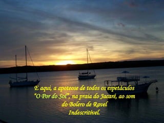 E aqui, a apoteose de todos os espetáculos “ O Por do Sol ”, na praia do Jacaré, ao som do Bolero de Ravel Indescritível. 