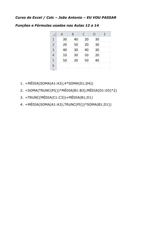 Curso de Excel / Calc – João Antonio – EU VOU PASSAR
Funções e Fórmulas usadas nas Aulas 12 a 14
1. =MÉDIA(SOMA(A1:A3);4*SOMA(D1;D4))
2. =SOMA(TRUNC(PI())*MÉDIA(B1:B3);MÉDIA(D1:D5)*2)
3. =TRUNC(MÉDIA(C1:C3))+MÉDIA(B1;D1)
4. =MÉDIA(SOMA(A1:A3);TRUNC(PI())*SOMA(B1;D1))
 