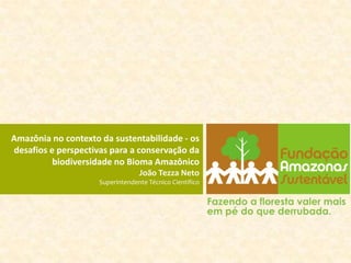 Amazônia no contexto da sustentabilidade - os
desafios e perspectivas para a conservação da
          biodiversidade no Bioma Amazônico
                                  João Tezza Neto
                     Superintendente Técnico Científico
 