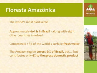 Floresta Amazônica
 The world's most biodiverse

 Approximately 60% is in Brazil - along with eight
 other countries involved

 Concentrate 1 / 6 of the world's surface fresh water

 The Amazon region covers 61% of Brazil, but… but
 contributes only 6% to the gross domestic product
 