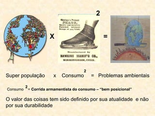 2


                        X                           =



                                          2
Super população           x   Consumo         = Problemas ambientais

          2
Consumo       = Corrida armamentista do consumo – “bem posicional”

O valor das coisas tem sido definido por sua atualidade e não
por sua durabilidade
 