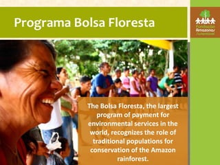Programa Bolsa Floresta




           The Bolsa Floresta, the largest
              program of payment for
           environmental services in the
            world, recognizes the role of
             traditional populations for
            conservation of the Amazon
                     rainforest.
 