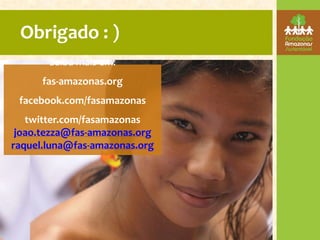 Obrigado : )
       Saiba mais em:
      fas-amazonas.org
 facebook.com/fasamazonas
   twitter.com/fasamazonas
 joao.tezza@fas-amazonas.org
raquel.luna@fas-amazonas.org
 