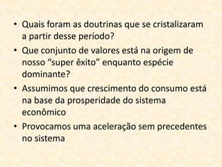 • Quais foram as doutrinas que se cristalizaram
  a partir desse período?
• Que conjunto de valores está na origem de
  nosso “super êxito” enquanto espécie
  dominante?
• Assumimos que crescimento do consumo está
  na base da prosperidade do sistema
  econômico
• Provocamos uma aceleração sem precedentes
  no sistema
 