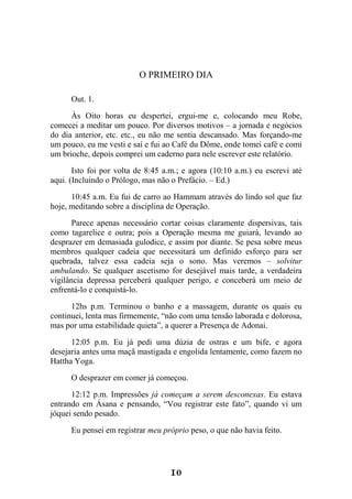 10
O PRIMEIRO DIA
Out. 1.
Às Oito horas eu despertei, ergui-me e, colocando meu Robe,
comecei a meditar um pouco. Por diversos motivos – a jornada e negócios
do dia anterior, etc. etc., eu não me sentia descansado. Mas forçando-me
um pouco, eu me vesti e saí e fui ao Café du Dôme, onde tomei café e comi
um brioche, depois comprei um caderno para nele escrever este relatório.
Isto foi por volta de 8:45 a.m.; e agora (10:10 a.m.) eu escrevi até
aqui. (Incluindo o Prólogo, mas não o Prefácio. – Ed.)
10:45 a.m. Eu fui de carro ao Hammam através do lindo sol que faz
hoje, meditando sobre a disciplina de Operação.
Parece apenas necessário cortar coisas claramente dispersivas, tais
como tagarelice e outra; pois a Operação mesma me guiará, levando ao
desprazer em demasiada gulodice, e assim por diante. Se pesa sobre meus
membros qualquer cadeia que necessitará um definido esforço para ser
quebrada, talvez essa cadeia seja o sono. Mas veremos – solvitur
ambulando. Se qualquer ascetismo for desejável mais tarde, a verdadeira
vigilância depressa perceberá qualquer perigo, e conceberá um meio de
enfrentá-lo e conquistá-lo.
12hs p.m. Terminou o banho e a massagem, durante os quais eu
continuei, lenta mas firmemente, “não com uma tensão laborada e dolorosa,
mas por uma estabilidade quieta”, a querer a Presença de Adonai.
12:05 p.m. Eu já pedi uma dúzia de ostras e um bife, e agora
desejaria antes uma maçã mastigada e engolida lentamente, como fazem no
Hattha Yoga.
O desprazer em comer já começou.
12:12 p.m. Impressões já começam a serem desconexas. Eu estava
entrando em Ásana e pensando, “Vou registrar este fato”, quando vi um
jóquei sendo pesado.
Eu pensei em registrar meu próprio peso, o que não havia feito.
 