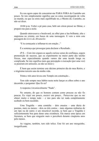 100 JOÃO SÃO JOÃO
Eu sou agora capaz de concentrar-me PARA FORA do Caminho um
pouco. Se isto simplesmente significa que eu estou escorregando de volta
ao mundo, ou que eu estou mais equilibrado no, e Mestre do, Caminho, eu
não sei dizer.
10:04 p.m. Voltei a pé para casa, bebi um citron pressé no Dôme, e
preparo-me para a noite.
Quando atravessava o boulevard, eu olhei para a lua brilhante, alta e
majestosa no oriente, em busca de uma mensagem. E veio a mim esta
passagem do Livro da Abramelin:
“E tu começarás a inflamar-te em oração...”
É a sentença que prossegue para declarar o Resultado.
(P.S. – Com isto ergueu-se aquele curioso senso de confiança, segura
premonição de sucesso, que eu experimento na maior parte das tarefas
físicas, mas especialmente quando vamos dar uma tacada longa ou
complicada. Se isto significa mais que percepção e execução (por uma vez)
se puseram em uníssono, eu não sei dizer.)
É bom que assim termine este décimo primeiro dia do meu Retiro, e
o trigésimo terceiro ano da minha vida.
Trinta e três anos levou este Templo em construção...
Tem sido sempre meu hábito nesta noite lançar os olhos sobre o ano
decorrido, e perguntar: Que fiz eu?
A resposta é invariavelmente “Nada”.
No entanto, do que os homens contam como proezas eu não fiz
poucas. Eu viajei um pouco, escrevi um pouco... Parece-me que eu me
afanei muito o tempo todo – e isto para não ter nada completamente
acabado ou bem sucedido.
Uma Tragédia – uma comédia – dois ensaios – uma dúzia de
poemas, mais ou menos – dois ou três contos – mais algumas ninharias de
um tipo ou de outro; é um miserável recorde, se bem que a Tragédia é
suficientemente boa para durar uma existência. Ela marca uma época em
literatura, se bem que ninguém mais o perceberá durante cinqüenta anos
pelo menos.
As viagens, também, tem sido tolice. Este foi um ano mesquinho,
insignificante.
 
