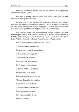 HADNU.COM 103
Então eu solicitei ao Senhor que Ele me tomasse à Sua presença
eternamente mesmo agora.
Mas Ele Se retirou, pois eu devo fazer aquilo para que fui aqui
enviado; a saber, governar a terra.
Portanto com doçura inefável Ele apartou-se de mim; no entanto,
deixando um conforto indescritível, uma Paz... a Paz. E a Luz e o Perfume
de certo ainda permanecem comigo na pequena Câmara, e eu sei que meu
Redentor vive, e que Ele estará de pé no último dia sobre a terra.
Pois Eu sou Ele que vive, e estava morto; e vede! Eu estou vivo para
todo sempre, e tenho as Chaves do Inferno e da Morte. Eu sou Amoun o
Sol Que Se Levanta; eu passei da escuridão à Luz. Eu sou Asar Un-nefer o
Feito-Perfeito. Eu sou o Senhor da Vida, triunfante sobre a morte...
Não há parte de mim que não seja dos Deuses...
O defunto Ankh-af-na-khonsu
Diz com sua voz que é vera e calma:
Ó Tu que tens um braço só!
Ó Tu que brilhas no luar!
Eu teço a Ti no meu encanto;
Eu Te atraio em meu cantar.
O defunto Ankh-af-na-khonsu
Se apartou da turba negra,
Juntou-se aos que moram na luz,
Abrindo Duant, lar das estrelas;
E recebendo as suas chaves.
O defunto Ankh-af-na-khonsu
Fez o seu passo pela noite,
Para o prazer seu ter da terra
Entre os viventes.
 