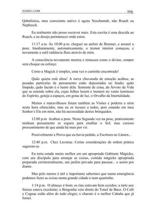 HADNU.COM 105
Qabalística, meu consciente nativo é agora Neschamah; não Ruach ou
Nephesch.
Eu realmente não posso escrever mais. Esta escrita é uma descida ao
Ruach, e eu desejo permanecer onde estou.
11:17 a.m. Às 10.00 p.m. cheguei ao atelier de Brenner, e assumi a
pose. Imediatamente, automaticamente, o tremor interior começou, e
novamente a sutil radiância fluiu através de mim.
A consciência novamente morreu e renasceu como o divino, sempre
sem choque ou esforço.
Como a Magick é simples, uma vez o caminho encontrado!
Quão quieta está alma! A turva chuvarada de emoção acabou; as
pesadas partículas de pensamento estão depositadas no fundo; quão
límpido, quão lúcido é o lustre dela. Somente de cima, da Árvore da Vida
que se estende sobre ela, cujas folhas luzem e tremem no vento luminoso
do Espírito, goteja a espaços, em gotas de luz, o Orvalho da Imortalidade.
Muitos e maravilhosos foram também as Visões e poderes a mim
nesta hora oferecidos, mas eu os recusei a todos, pois estando em meu
Senhor e Ele em mim, não há necessidade destes brinquedos.
12:00 p.m. Acabou a pose. Nesta Segunda vez na pose, praticamente
nenhum pensamento se ergueu para enublar o Sol; mas curioso
pressentimento de que ainda há mais por vir.
Possivelmente a Prova que eu havia pedido, a Escritura no Lâmen...
12:40 p.m. Chez Lavenue. Certas considerações de ordem prática
sugerem-se.
Eu teria estado muito melhor em um apropriado Gabinete Mágicko,
com um discípulo para arranjar as coisas, comida mágicka apropriada
preparada cerimonialmente, um jardim privado para passear... e assim por
diante.
Mas pelo menos é útil e importante sabermos que numa emergência
podemos fazer as coisas numa grande cidade e num quartinho.
1:14 p.m. O almoço é bom; os rins estavam bem cozidos; a tarte aux
fraises estava excelente; o Borgonha veio direto do Tonel de Baco. O Café
e Cognac estão além de todo elogio; o charuto é o melhor Cabaña que já
fumei.
 