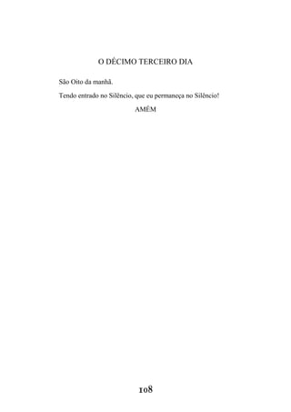 108
O DÉCIMO TERCEIRO DIA
São Oito da manhã.
Tendo entrado no Silêncio, que eu permaneça no Silêncio!
AMÉM
 