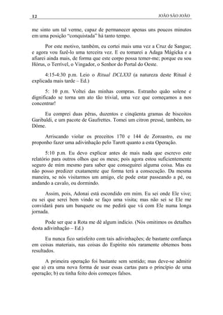 12 JOÃO SÃO JOÃO
me sinto um tal verme, capaz de permanecer apenas uns poucos minutos
em uma posição “conquistada” há tanto tempo.
Por este motivo, também, eu cortei mais uma vez a Cruz de Sangue;
e agora vou fazê-lo uma terceira vez. E eu tomarei a Adaga Mágicka e a
afiarei ainda mais, de forma que este corpo possa temer-me; porque eu sou
Hórus, o Terrível, o Vingador, o Senhor do Portal do Oeste.
4:15-4:30 p.m. Leio o Ritual DCLXXI (a natureza deste Ritual é
explicada mais tarde – Ed.)
5: 10 p.m. Voltei das minhas compras. Estranho quão solene e
dignificado se torna um ato tão trivial, uma vez que começamos a nos
concentrar!
Eu comprei duas pêras, duzentos e cinqüenta gramas de biscoitos
Garibaldi, e um pacote de Gaufrettes. Tomei um citron pressé, também, no
Dôme.
Arriscando violar os preceitos 170 e 144 de Zoroastro, eu me
proponho fazer uma adivinhação pelo Tarott quanto a esta Operação.
5:10 p.m. Eu devo explicar antes de mais nada que escrevo este
relatório para outros olhos que os meus; pois agora estou suficientemente
seguro de mim mesmo para saber que conseguirei alguma coisa. Mas eu
não posso predizer exatamente que forma terá a consecução. Da mesma
maneira, se nós visitarmos um amigo, ele pode estar passeando a pé, ou
andando a cavalo, ou dormindo.
Assim, pois, Adonai está escondido em mim. Eu sei onde Ele vive;
eu sei que serei bem vindo se faço uma visita; mas não sei se Ele me
convidará para um banquete ou me pedirá que vá com Ele numa longa
jornada.
Pode ser que a Rota me dê algum indício. (Nós omitimos os detalhes
desta adivinhação – Ed.)
Eu nunca fico satisfeito com tais adivinhações; de bastante confiança
em coisas materiais, nas coisas do Espírito nós raramente obtemos bons
resultados.
A primeira operação foi bastante sem sentido; mas deve-se admitir
que a) era uma nova forma de usar essas cartas para o princípio de uma
operação; b) eu tinha feito dois começos falsos.
 