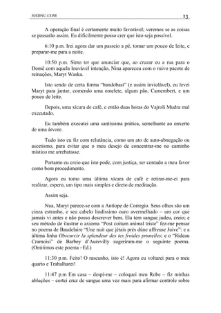 HADNU.COM 13
A operação final é certamente muito favorável; veremos se as coisas
se passarão assim. Eu dificilmente posso crer que isto seja possível.
6:10 p.m. Irei agora dar um passeio a pé, tomar um pouco de leite, e
preparar-me para a noite.
10:50 p.m. Sinto ter que anunciar que, ao cruzar eu a rua para o
Domê com aquela louvável intenção, Nina apareceu com o ruivo pacote de
reinações, Maryt Waska.
Isto sendo de certa forma “bandobast” (e assim inviolável), eu levei
Maryt para jantar, comendo uma omelete, algum pão, Camembert, e um
pouco de leite.
Depois, uma xícara de café, e então duas horas do Vajroli Mudra mal
executado.
Eu também executei uma santíssima prática, semelhante ao enxerto
de uma árvore.
Tudo isto eu fiz com relutância, como um ato de auto-abnegação ou
ascetismo, para evitar que o meu desejo de concentrar-me no caminho
místico me arrebatasse.
Portanto eu creio que isto pode, com justiça, ser contado a meu favor
como bom procedimento.
Agora eu tomo uma última xícara de café e retirar-me-ei para
realizar, espero, um tipo mais simples e direto de meditação.
Assim seja.
Nua, Maryt parece-se com a Antíope de Corregio. Seus olhos são um
cinza estranho, e seu cabelo lindíssimo ouro avermelhado – um cor que
jamais vi antes e não posso descrever bem. Ela tem sangue judeu, creio; e
seu método de ilustrar o axioma “Post coitum animal triste” fez-me pensar
no poema de Baudelaire “Une nuit que jètais près dùne affreuse Juive”: e a
última linha Obscurcir la splendeur des tes froides prunelles; e o “Rideau
Cramoisi” de Barbey d’Aurevilly sugeriram-me o seguinte poema.
(Omitimos este poema –Ed.)
11:30 p.m. Feito! O rascunho, isto é! Agora eu voltarei para o meu
quarto e Trabalharei!
11:47 p.m Em casa – despi-me – coloquei meu Robe – fiz minhas
abluções – cortei cruz de sangue uma vez mais para afirmar controle sobre
 