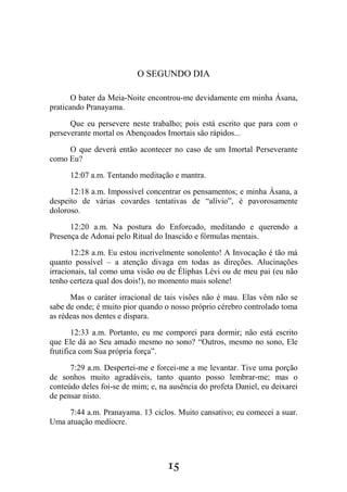 15
O SEGUNDO DIA
O bater da Meia-Noite encontrou-me devidamente em minha Ásana,
praticando Pranayama.
Que eu persevere neste trabalho; pois está escrito que para com o
perseverante mortal os Abençoados Imortais são rápidos...
O que deverá então acontecer no caso de um Imortal Perseverante
como Eu?
12:07 a.m. Tentando meditação e mantra.
12:18 a.m. Impossível concentrar os pensamentos; e minha Ásana, a
despeito de várias covardes tentativas de “alívio”, é pavorosamente
doloroso.
12:20 a.m. Na postura do Enforcado, meditando e querendo a
Presença de Adonai pelo Ritual do Inascido e fórmulas mentais.
12:28 a.m. Eu estou incrivelmente sonolento! A Invocação é tão má
quanto possível – a atenção divaga em todas as direções. Alucinações
irracionais, tal como uma visão ou de Éliphas Lévi ou de meu pai (eu não
tenho certeza qual dos dois!), no momento mais solene!
Mas o caráter irracional de tais visões não é mau. Elas vêm não se
sabe de onde; é muito pior quando o nosso próprio cérebro controlado toma
as rédeas nos dentes e dispara.
12:33 a.m. Portanto, eu me comporei para dormir; não está escrito
que Ele dá ao Seu amado mesmo no sono? “Outros, mesmo no sono, Ele
frutifica com Sua própria força”.
7:29 a.m. Despertei-me e forcei-me a me levantar. Tive uma porção
de sonhos muito agradáveis, tanto quanto posso lembrar-me; mas o
conteúdo deles foi-se de mim; e, na ausência do profeta Daniel, eu deixarei
de pensar nisto.
7:44 a.m. Pranayama. 13 ciclos. Muito cansativo; eu comecei a suar.
Uma atuação medíocre.
 