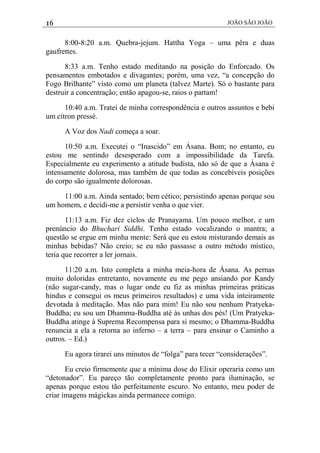 16 JOÃO SÃO JOÃO
8:00-8:20 a.m. Quebra-jejum. Hattha Yoga – uma pêra e duas
gaufrettes.
8:33 a.m. Tenho estado meditando na posição do Enforcado. Os
pensamentos embotados e divagantes; porém, uma vez, “a concepção do
Fogo Brilhante” visto como um planeta (talvez Marte). Só o bastante para
destruir a concentração; então apagou-se, raios o partam!
10:40 a.m. Tratei de minha correspondência e outros assuntos e bebi
um citron pressé.
A Voz dos Nadi começa a soar.
10:50 a.m. Executei o “Inascido” em Ásana. Bom; no entanto, eu
estou me sentindo desesperado com a impossibilidade da Tarefa.
Especialmente eu experimento a atitude budista, não só de que a Ásana é
intensamente dolorosa, mas também de que todas as concebíveis posições
do corpo são igualmente dolorosas.
11:00 a.m. Ainda sentado; bem cético; persistindo apenas porque sou
um homem, e decidi-me a persistir venha o que vier.
11:13 a.m. Fiz dez ciclos de Pranayama. Um pouco melhor, e um
prenúncio do Bhuchari Siddhi. Tenho estado vocalizando o mantra; a
questão se ergue em minha mente: Será que eu estou misturando demais as
minhas bebidas? Não creio; se eu não passasse a outro método místico,
teria que recorrer a ler jornais.
11:20 a.m. Isto completa a minha meia-hora de Ásana. As pernas
muito doloridas entretanto, novamente eu me pego ansiando por Kandy
(não sugar-candy, mas o lugar onde eu fiz as minhas primeiras práticas
hindus e consegui os meus primeiros resultados) e uma vida inteiramente
devotada à meditação. Mas não para mim! Eu não sou nenhum Pratyeka-
Buddha; eu sou um Dhamma-Buddha até às unhas dos pés! (Um Pratyeka-
Buddha atinge à Suprema Recompensa para si mesmo; o Dhamma-Buddha
renuncia a ela a retorna ao inferno – a terra – para ensinar o Caminho a
outros. – Ed.)
Eu agora tirarei uns minutos de “folga” para tecer “considerações”.
Eu creio firmemente que a mínima dose do Elixir operaria como um
“detonador”. Eu pareço tão completamente pronto para iluminação, se
apenas porque estou tão perfeitamente escuro. No entanto, meu poder de
criar imagens mágickas ainda permanece comigo.
 