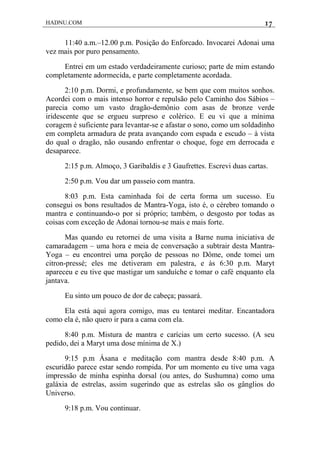 HADNU.COM 17
11:40 a.m.–12.00 p.m. Posição do Enforcado. Invocarei Adonai uma
vez mais por puro pensamento.
Entrei em um estado verdadeiramente curioso; parte de mim estando
completamente adormecida, e parte completamente acordada.
2:10 p.m. Dormi, e profundamente, se bem que com muitos sonhos.
Acordei com o mais intenso horror e repulsão pelo Caminho dos Sábios –
parecia como um vasto dragão-demônio com asas de bronze verde
iridescente que se ergueu surpreso e colérico. E eu vi que a mínima
coragem é suficiente para levantar-se e afastar o sono, como um soldadinho
em completa armadura de prata avançando com espada e escudo – à vista
do qual o dragão, não ousando enfrentar o choque, foge em derrocada e
desaparece.
2:15 p.m. Almoço, 3 Garibaldis e 3 Gaufrettes. Escrevi duas cartas.
2:50 p.m. Vou dar um passeio com mantra.
8:03 p.m. Esta caminhada foi de certa forma um sucesso. Eu
consegui os bons resultados de Mantra-Yoga, isto é, o cérebro tomando o
mantra e continuando-o por si próprio; também, o desgosto por todas as
coisas com exceção de Adonai tornou-se mais e mais forte.
Mas quando eu retornei de uma visita a Barne numa iniciativa de
camaradagem – uma hora e meia de conversação a subtrair desta Mantra-
Yoga – eu encontrei uma porção de pessoas no Dôme, onde tomei um
citron-pressé; eles me detiveram em palestra, e às 6:30 p.m. Maryt
apareceu e eu tive que mastigar um sanduíche e tomar o café enquanto ela
jantava.
Eu sinto um pouco de dor de cabeça; passará.
Ela está aqui agora comigo, mas eu tentarei meditar. Encantadora
como ela é, não quero ir para a cama com ela.
8:40 p.m. Mistura de mantra e carícias um certo sucesso. (A seu
pedido, dei a Maryt uma dose mínima de X.)
9:15 p.m Ásana e meditação com mantra desde 8:40 p.m. A
escuridão parece estar sendo rompida. Por um momento eu tive uma vaga
impressão de minha espinha dorsal (ou antes, do Sushumna) como uma
galáxia de estrelas, assim sugerindo que as estrelas são os gânglios do
Universo.
9:18 p.m. Vou continuar.
 