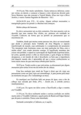 18 JOÃO SÃO JOÃO
10:18 p.m. Não muito satisfatório. Ásana tornou-se dolorosa; como
um verme, eu desisti, e comecei a bancar o tolo; deixei-me divertir pelo
Novo Monstro, mas não executei o Vajroli Mudra. (Para isto veja o Shiva
Sanhita, e outros Tantras Sagrados do Sânscrito – Ed.)
10:24-10:39 p.m. P.Y., 14 ciclos. Algum esforço necessário; a
transpiração parece ter parado e o Buchari mal começou.
Minha cabeça dói bastante.
Eu devo acrescentar um ou dois comentos. Em meu passeio a pé eu
descobri que meu mantra Hua Allahu, etc. pertence em realidade ao
Visuddhi Cakkram; de forma que eu permiti ao pensamento que se
encontrasse ali.
Também, desde que muitas outras pessoas isto, deve ser mencionado
que desde o princípio deste Trabalho de Arte Mágicka o aspecto
transformado do mundo, cuja culminação é o cumprimento do juramento
“Eu interpretei todo fenômeno como um trato particular de Deus com a
minha alma”, tem estado presente comigo. O significado mundano das
coisas está perdido, e espera-se a percepção do Significado Espiritual delas;
tal como, quando pomos o olho ao microscópio, a gota d’água na lâmina
desaparece, e um mundo de vida é descoberto; se bem que a importância
real daquele mundo não é apreendida até que o nosso conhecimento se
torna muito maior do que uma única olhada pode fazê-lo.
10:55 p.m. Tendo escrito o que está acima, eu descansarei por alguns
momentos para tentar livrar-me da minha dor de cabeça.
Uma boa analogia (por sinal) do Yogui é dizer que ele vigia seu
pensamento como um gato vigia um camundongo. A pata pronta para bater
no momento em que o Sr. Camundongo se mexe.
Eu mastiguei um Gaufrette bebi um pouco de água, caso a dor de
cabeça seja causada por fome. (P.S. – Assim era; a comida curou-a
imediatamente.)
11:02 p.m. Eu agora me deito como o Sacrificado e digo o mantra
em Visuddhi.
11:10 p.m. Eu devo realmente anotar a curiosa confusão em minha
mente entre o Visuddhi Cakkram e aquela parte do Boulevard Edgar Quinet
que dá para o cemitério. Parece uma identidade.
Tentando contemplar o Cakkram, eu vi aquilo.
 