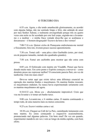 20
O TERCEIRO DIA
6:55 a.m. Agora, o dia tendo amanhecido gloriosamente, eu acordei
com alguma fadiga, não me sentindo limpo e feliz, não ardendo de amor
por meu Senhor Adonai, e realmente envergonhado porque três ou quatro
vezes esta noite eu fui acordado por este leal corpo, urgindo-me a levantar-
me e a meditar – e minha fraca vontade disse-lhe que se acalmasse e
descansasse – ó homem desgraçado! Escravo da hora e dos vermes!
7:00-7:16 a.m. Quinze ciclos de Pranayama endireitaram-me mental
e fisicamente; fora isto, tiveram pouco sucesso aparentemente.
7:30 a.m. Tomei café – uma pêra e dois Garibaldis (estes, por sinal,
era de pequeno tamanho, metade dos quadrados grandes).
7:50 a.m. Fumei um cachimbo para mostrar que não estou com
pressa.
8:05 a.m. O Enforcado com mantra em Visuddhi. Pensei que havia
durado muito mais. Em certo ponto o Espírito começou a mover-se – como
demônio posso me expressar melhor? O consciente parecia fluir, em vez de
tamborilar. Está isto mais claro?
Deve-se notar aqui que existe talvez uma diferença essencial na
operação dos mantras hindus e muçulmanos. Os mantras hindus ressoam;
os muçulmanos ondulam. Eu nunca havia experimentado seriamente com
os mantras muçulmanos até agora.
8:10-8:32 a.m. Meme jeu – absolutamente imprestável. Creio que
vou me levantar e ir tomar um banho turco.
9:00 a.m. Levantei-me, e li minhas cartas. O mantra continuando o
tempo todo, de uma maneira mais ou menos consciente.
9:25 a.m. Escrevi minhas cartas e saí.
10:38 a.m. Cheguei ao Café de La Paix, caminhando lentamente com
meu mantra. Eu estou começando a esquecê-lo ocasionalmente,
pronunciando mal algumas palavras. Um bom sinal! De vez em quando,
experimentei mandá-lo em vai e vem ao longo da minha espinha, com bom
efeito.
 