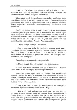 HADNU.COM 21
10:40 a.m. Eu beberei uma xícara de café e depois irei para o
Hammam. Isto talvez me descanse e relaxe os membros, e me dê uma
oportunidade para um real esforço de concentração.
Não se pode repetir demasiado que quase todo o trabalho até agora
tem sido preliminar; a intenção é fazer com que o Chittam (substância-
pensamento) flua calma e equanimente em uma só direção. Também,
pratico desgrudar o Chittam das Vrittis (impressões). Olho todas as coisas
sem vê-las.
Ó café! Pelo grande Nome de Poder eu aqui te invoco, consagrando-
te ao Serviço da Magick de Luz. Que as pulsações do meu coração sejam
fortes e regulares e lentas! Que o meu cérebro esteja desperto e alerta e
ativo em sua suprema tarefa de autocontrole! Que o meu fito desejado se
realize através da Tua Força, Adonai, a Quem seja Glória para todo
sempre! Amém sem mentira, e Amém, e Amém de Amém.
11:00 a.m. Eu sigo agora para o Hammam.
12.00 p.m. Acabou o banho. Eu continuei o mantra o tempo todo, o
que aliviou muito a tortura da massagem. Mas eu não pude permanecer
firme e a vontade em minha Ásana, e nem mesmo na posição do
Enforcado, ou em Shavásana, a “posição do cadáver”. Eu creio que o claro
é excitante, e me faz inquieto.
Eu continuo na sala de arrefecimento, deitado.
12:10 p.m. Eu pedi doze ostras, e café e pão com manteiga.
Ó ostras! Sêde força para mim, para que eu formule os 12 raios da
Coroa de HVA! Eu vos conjuro, e comando potentemente.
Mesmo por Ele que regula a Vida do Trono de Tahuti ao Abismo de
Amennti, mesmo por Ptah, o enfaixado, que desembrulha o mortal do
imortal, mesmo por Amoun o doador de Vida, e por Khem o poderoso,
cujo Falo é como o Pilar em Karnak! Mesmo por mim mesmo e meu poder
másculo eu vos comando. Amém.
12:20 p.m. Eu estava ficando com sono quando as ostras chegaram.
Eu as como agora de uma maneira cerimonial e Yogui.
12:45 p.m. Eu comi minhas ostras, mastigando cada uma; também
um pouco de pão e manteiga da mesma maneira, dando graças a Príapo, o
Senhor da ostra, a Deméter, a Senhora do trigo, e a Ísis a Rainha da Vaca.
Além disto, eu rogo simbolicamente nesta refeição por Virtude, e Força, e
Alegria; como é apropriado a estes símbolos. Mas eu experimento grande
 