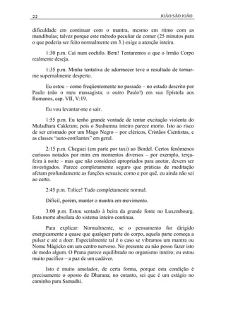 22 JOÃO SÃO JOÃO
dificuldade em continuar com o mantra, mesmo em ritmo com as
mandíbulas; talvez porque este método peculiar de comer (25 minutos para
o que poderia ser feito normalmente em 3.) exige a atenção inteira.
1:30 p.m. Caí num cochilo. Bem! Tentaremos o que o Irmão Corpo
realmente deseja.
1:35 p.m. Minha tentativa de adormecer teve o resultado de tornar-
me supernalmente desperto.
Eu estou – como freqüentemente no passado – no estado descrito por
Paulo (não o meu massagista; o outro Paulo!) em sua Epístola aos
Romanos, cap. VII, V:19.
Eu vou levantar-me e sair.
1:55 p.m. Eu tenho grande vontade de tentar excitação violenta do
Muladhara Cakkram; pois o Sushumna inteiro parece morto. Isto ao risco
de ser crismado por um Mago Negro – por cléricos, Cristãos Cientistas, e
as classes “auto-confiantes” em geral.
2:15 p.m. Cheguei (em parte por taxi) ao Bordel. Certos fenômenos
curiosos notados por mim em momentos diversos – por exemplo, terça-
feira à noite – mas que não considerei apropriados para anotar, devem ser
investigados. Parece completamente seguro que práticas de meditação
afetam profundamente as funções sexuais; como e por quê, eu ainda não sei
ao certo.
2:45 p.m. Tolice! Tudo completamente normal.
Difícil, porém, manter o mantra em movimento.
3:00 p.m. Estou sentado à beira da grande fonte no Luxembourg.
Esta morte absoluta do sistema inteiro continua.
Para explicar: Normalmente, se o pensamento for dirigido
energicamente a quase que qualquer parte do corpo, aquela parte começa a
pulsar e até a doer. Especialmente tal é o caso se vibramos um mantra ou
Nome Mágicko em um centro nervoso. No presente eu não posso fazer isto
de modo algum. O Prana parece equilibrado no organismo inteiro; eu estou
muito pacífico – a paz de um cadáver.
Isto é muito amolador, de certa forma, porque esta condição é
precisamente o oposto de Dharana; no entanto, sei que é um estágio no
caminho para Samadhi.
 