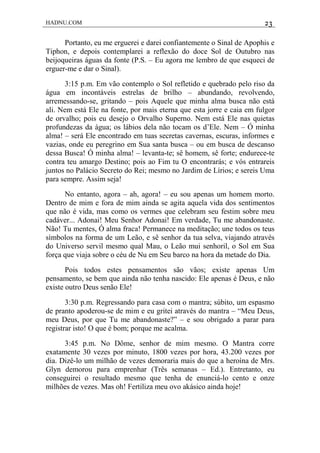 HADNU.COM 23
Portanto, eu me erguerei e darei confiantemente o Sinal de Apophis e
Tiphon, e depois contemplarei a reflexão do doce Sol de Outubro nas
beijoqueiras águas da fonte (P.S. – Eu agora me lembro de que esqueci de
erguer-me e dar o Sinal).
3:15 p.m. Em vão contemplo o Sol refletido e quebrado pelo riso da
água em incontáveis estrelas de brilho – abundando, revolvendo,
arremessando-se, gritando – pois Aquele que minha alma busca não está
ali. Nem está Ele na fonte, por mais eterna que esta jorre e caia em fulgor
de orvalho; pois eu desejo o Orvalho Superno. Nem está Ele nas quietas
profundezas da água; os lábios dela não tocam os d’Ele. Nem – Ó minha
alma! – será Ele encontrado em tuas secretas cavernas, escuras, informes e
vazias, onde eu peregrino em Sua santa busca – ou em busca de descanso
dessa Busca! Ó minha alma! – levanta-te; sê homem, sê forte; endurece-te
contra teu amargo Destino; pois ao Fim tu O encontrarás; e vós entrareis
juntos no Palácio Secreto do Rei; mesmo no Jardim de Lírios; e sereis Uma
para sempre. Assim seja!
No entanto, agora – ah, agora! – eu sou apenas um homem morto.
Dentro de mim e fora de mim ainda se agita aquela vida dos sentimentos
que não é vida, mas como os vermes que celebram seu festim sobre meu
cadáver... Adonai! Meu Senhor Adonai! Em verdade, Tu me abandonaste.
Não! Tu mentes, Ó alma fraca! Permanece na meditação; une todos os teus
símbolos na forma de um Leão, e sê senhor da tua selva, viajando através
do Universo servil mesmo qual Mau, o Leão mui senhoril, o Sol em Sua
força que viaja sobre o céu de Nu em Seu barco na hora da metade do Dia.
Pois todos estes pensamentos são vãos; existe apenas Um
pensamento, se bem que ainda não tenha nascido: Ele apenas é Deus, e não
existe outro Deus senão Ele!
3:30 p.m. Regressando para casa com o mantra; súbito, um espasmo
de pranto apoderou-se de mim e eu gritei através do mantra – “Meu Deus,
meu Deus, por que Tu me abandonaste?” – e sou obrigado a parar para
registrar isto! O que é bom; porque me acalma.
3:45 p.m. No Dôme, senhor de mim mesmo. O Mantra corre
exatamente 30 vezes por minuto, 1800 vezes por hora, 43.200 vezes por
dia. Dizê-lo um milhão de vezes demoraria mais do que a heroína de Mrs.
Glyn demorou para emprenhar (Três semanas – Ed.). Entretanto, eu
conseguirei o resultado mesmo que tenha de enunciá-lo cento e onze
milhões de vezes. Mas oh! Fertiliza meu ovo akásico ainda hoje!
 