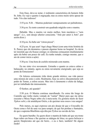 24 JOÃO SÃO JOÃO
Esta frase, deve-se notar, é realmente característica do homem John
St. John. Eu vejo o quanto é engraçada; mas eu estou muito sério apesar de
tudo. Vós cães tediosos!
3:55 p.m. N.B. – Mantras poderiam vantajosamente ser palíndromos.
3:56 p.m. Eu tento construir um quadrado mágicko com o mantra.
Debalde. Mas o mantra vai muito melhor, bem mecânico e “sem
apego”. (i.e., sem desejo ulterior consciente. “Arte por amor à Arte”, por
assim dizer.)
4:10 p.m. Eu bebo um “citron pressé”.
4:25 p.m. Ai que azar! Aqui chega Maryt (com uma triste história de
X. Parece que ela desmaiou e passou algumas horas no hospital. Eu devia
ter insistido que ela ficasse comigo; os sintomas começaram imediatamente
após ela beber um pouco de café. Eu tenho notado, comigo mesmo, que o
ato de comer inicia a ação).
5:30 p.m. Uma hora de cochilo misturado com mantra.
Eu me sinto vivo novamente. Estranho o quanto eu estava calmo e
balançado; no entanto, agora eu estou novamente energizado; que seja ao
ponto de Entusiasmo!
Os leitores certamente rirão deste grande místico; sua vida parece
uma mistura de sono e coito. Realmente, hoje eu estive chocantemente sob
poder de Tamas, a esfera escura. Mas isto é claramente o efeito de fadiga,
por ter trabalhado tão intensamente.
Ó Senhor, até quando?
5:50 p.m. O Mantra continua marulhando. Eu estou tão longe do
Caminho que tenho muita vontade de “cantar” Maryt para que me deixe
executar a Missa Negra sobre ela à meia-noite. Eu gostaria muito de fazer
Tiphon subit, e de amaldiçoar Osíris, e de queimar seus ossos e seu sangue!
Pelo menos, eu aqui expresso um pio desejo de que o Crocodilo do
Oeste coma o Sol de uma vez para sempre; de que Set profane o Santuário,
de que a suprema Blasfêmia seja dita por Python no ouvido de Isis.
Eu quero barulho. Eu quero dizer o mantra de Indra até que seu trono
fique rubro em brasa e lhe queime as nádegas de lótus; eu quero beliscar o
garoto Harpócrates até que ele berre... e eu o farei, também! De algum
modo!
 