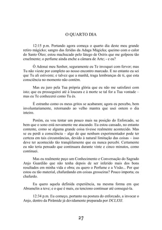 27
O QUARTO DIA
12:15 p.m. Portando agora começa o quarto dia deste meu grande
retiro mágicko; sangro das feridas da Adaga Mágicka; queimo com o calor
do Santo Óleo; estou machucado pelo látego de Osíris que me golpeou tão
cruelmente; o perfume ainda enche a câmara de Arte; - e eu?
Ó Adonai meu Senhor, seguramente eu Te invoquei com fervor; mas
Tu não vieste por completo ao nosso encontro marcado. E no entanto eu sei
que Tu ali estiveste; e talvez que a manhã, traga lembranças de ti, que esta
consciência no momento não contém.
Mas eu juro pela Tua própria glória que eu não me satisfarei com
isto; que eu prosseguirei até à loucura e à morte se tal for a Tua vontade –
mas eu Te conhecerei como Tu és.
É estranho como os meus gritos se acabaram; agora eu percebo, bem
involuntariamente, retornando ao velho mantra que usei ontem o dia
inteiro.
Porém, eu vou tentar um pouco mais na posição do Enforcado, se
bem que o sono está novamente me atacando. Eu estou cansado, no entanto
contente, como se alguma grande coisa tivesse realmente acontecido. Mas
se eu perdi a consciência – algo de que nenhum experimentador pode ter
certeza em tais circunstâncias, devido à natural limitação das coisas – isso
deve ter acontecido tão tranqüilamente que eu nunca percebi. Certamente
eu não teria pensado que continuara durante vinte e cinco minutos, como
continuei.
Mas eu realmente peço um Conhecimento e Conversação do Sagrado
Anjo Guardião que não tenha depois de ser inferido mais dos bons
resultados em minha vida e obra; eu quero o Perfume e a Visão... Por que
estou eu tão material, chafurdando em coisas grosseiras? Pouco importa; eu
chafurdo.
Eu quero aquela definida experiência, na mesma forma em que
Abramelin a teve; e o que é mais, eu tenciono continuar até conseguí-la.
12:34 p.m. Eu começo, portanto na postura do enforcado, a invocar o
Anjo, dentro da Pirâmide já devidamente preparada por DCLXXI.
 