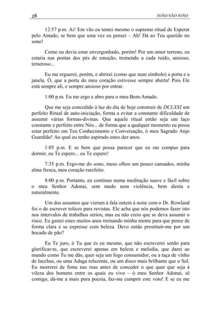 28 JOÃO SÃO JOÃO
12:57 p.m. Ai! Em vão eu tentei mesmo o supremo ritual de Esperar
pelo Amado, se bem que uma vez eu pensei – Ah! Dá ao Teu querido no
sono!
Como eu devia estar envergonhado, porém! Por um amor terreno, eu
estaria nas pontas dos pés de emoção, tremendo a cada ruído, ansioso,
temeroso...
Eu me erguerei, porém, e abrirei (como que num símbolo) a porta e a
janela. Ó, que a porta do meu coração estivesse sempre aberta! Pois Ele
está sempre ali, e sempre ansioso por entrar.
1:00 p.m. Eu me ergo e abro para o meu Bem-Amado.
Que me seja concedido à luz do dia de hoje construir de DCLXXI um
perfeito Ritual de auto-iniciação, forma a evitar a constante dificuldade de
assumir várias formas-divinas. Que aquele ritual então seja um laço
constante e perfeito entre Nós... de forma que a qualquer momento eu possa
estar perfeito em Teu Conhecimento e Conversação, ó meu Sagrado Anjo
Guardião! Ao qual eu tenho aspirado estes dez anos.
1:05 p.m. E se bem que possa parecer que eu me compus para
dormir, eu Te espero... eu Te espero!
7:35 p.m. Ergo-me do sono, meus olhos um pouco cansados, minha
alma fresca, meu coração rarefeito.
8:00 p.m. Portanto, eu continuo numa meditação suave e fácil sobre
o meu Senhor Adonai, sem medo nem violência, bem direta e
naturalmente.
Um dos assuntos que vieram à fala ontem à noite com o Dr. Rowland
foi o de escrever tolices para revistas. Ele acha que nós podemos fazer isto
nos intervalos de trabalhos sérios; mas eu não creio que se deva assumir o
risco. Eu gastei estes muitos anos treinando minha mente para que pense de
forma clara e se expresse com beleza. Devo então prostituir-me por um
bocado de pão?
Eu Te juro, ó Tu que és eu mesmo, que não escreverei senão para
glorificar-te, que escreverei apenas em beleza e melodia, que darei ao
mundo como Tu me dás, quer seja um fogo consumidor, ou a taça de vinho
de Iacchus, ou uma Adaga reluzente, ou um disco mais brilhante que o Sol.
Eu morrerei de fome nas ruas antes de conceder o que quer que seja à
vileza dos homens entre os quais eu vivo – ó meu Senhor Adonai, sê
comigo, dá-me a mais pura poesia, faz-me cumprir este voto! E se eu me
 